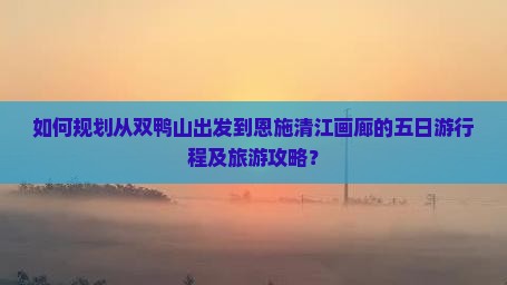 如何规划从双鸭山出发到恩施清江画廊的五日游行程及旅游攻略？