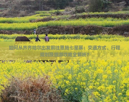 如何从齐齐哈尔出发前往恩施七星寨：交通方式、行程规划及旅游攻略全解析？