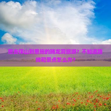 想去保山到恩施的腾龙洞旅游？不知道路线和景点怎么办？