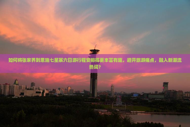 如何将张家界到恩施七星寨六日游行程安排得更丰富有趣，避开旅游痛点，融入新潮流热词？