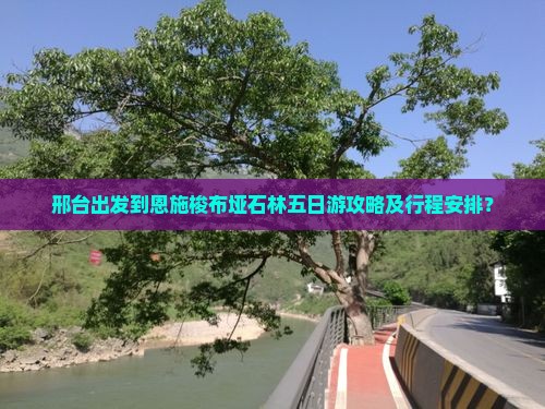 邢台出发到恩施梭布垭石林五日游攻略及行程安排？