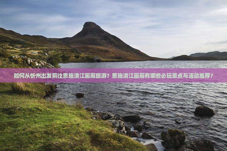 如何从忻州出发前往恩施清江画廊旅游？恩施清江画廊有哪些必玩景点与活动推荐？