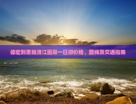 德宏到恩施清江画廊一日游价格、路线及交通指南