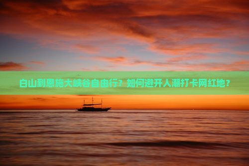 白山到恩施大峡谷自由行？如何避开人潮打卡网红地？