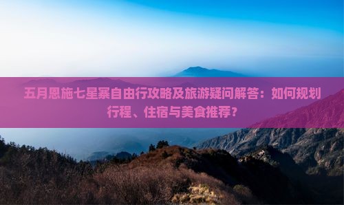 五月恩施七星寨自由行攻略及旅游疑问解答：如何规划行程、住宿与美食推荐？