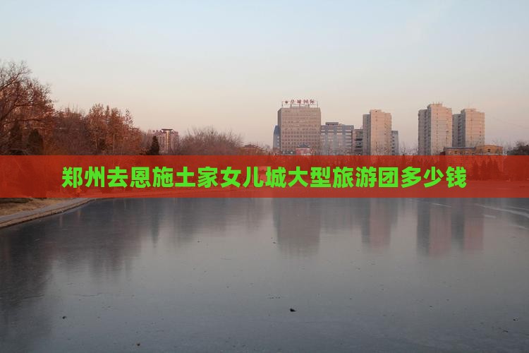郑州去恩施土家女儿城大型旅游团