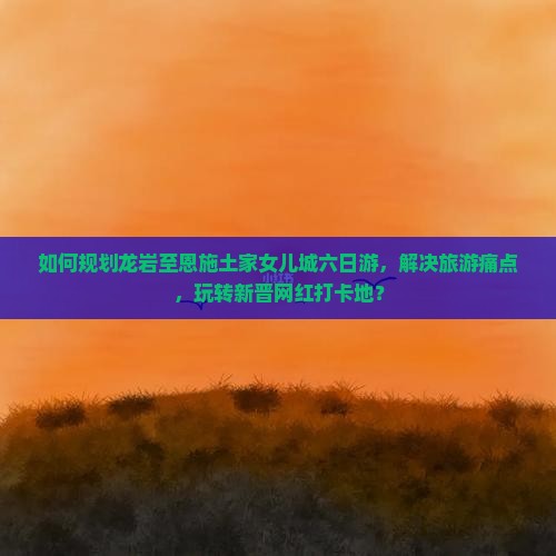 如何规划龙岩至恩施土家女儿城六日游，解决旅游痛点，玩转新晋网红打卡地？