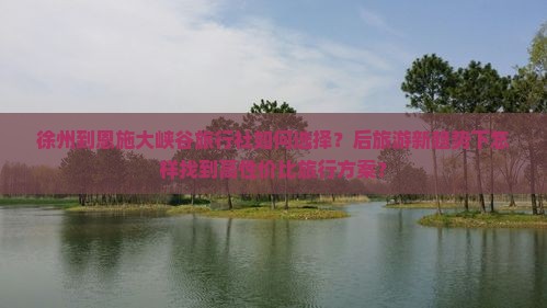 徐州到恩施大峡谷旅行社如何选择？后旅游新趋势下怎样找到高性价比旅行方案？
