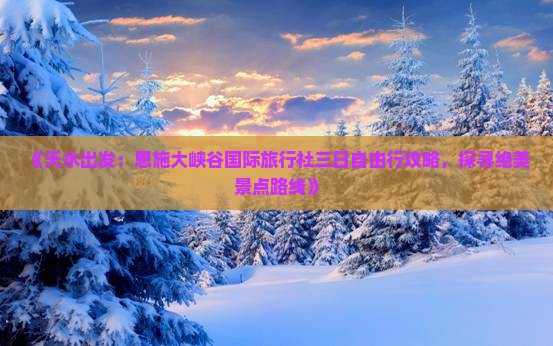 《天水出发：恩施大峡谷国际旅行社三日自由行攻略，探寻绝美景点路线》