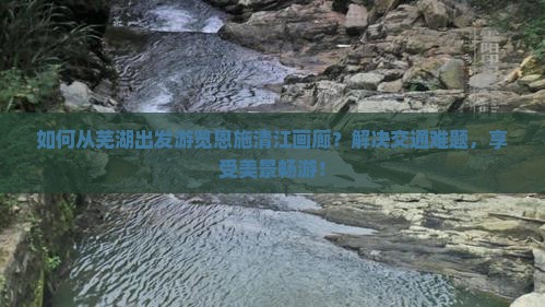 如何从芜湖出发游览恩施清江画廊？解决交通难题，享受美景畅游！