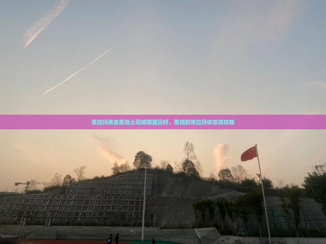 克拉玛依去恩施土司城哪里玩好，恩施到克拉玛依旅游攻略
