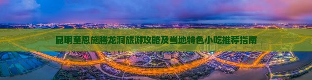 昆明至恩施腾龙洞旅游攻略及当地特色小吃推荐指南