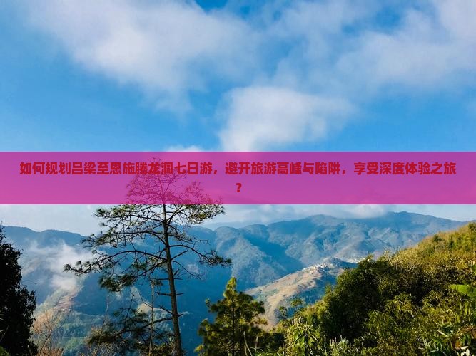 如何规划吕梁至恩施腾龙洞七日游，避开旅游高峰与陷阱，享受深度体验之旅？