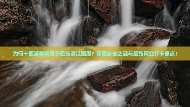 为何十堰游客热衷于恩施清江画廊？探索必去之谜与最新网红打卡痛点！
