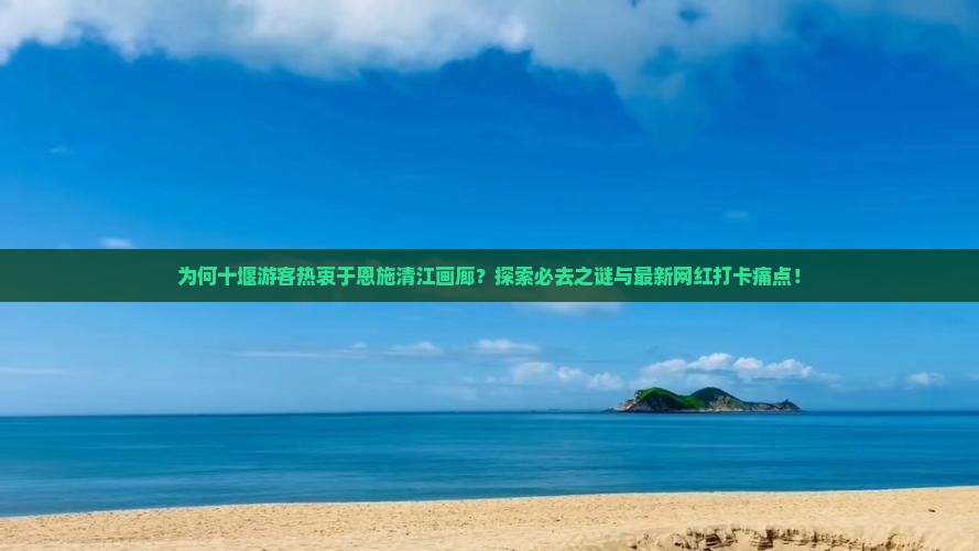 为何十堰游客热衷于恩施清江画廊？探索必去之谜与最新网红打卡痛点！