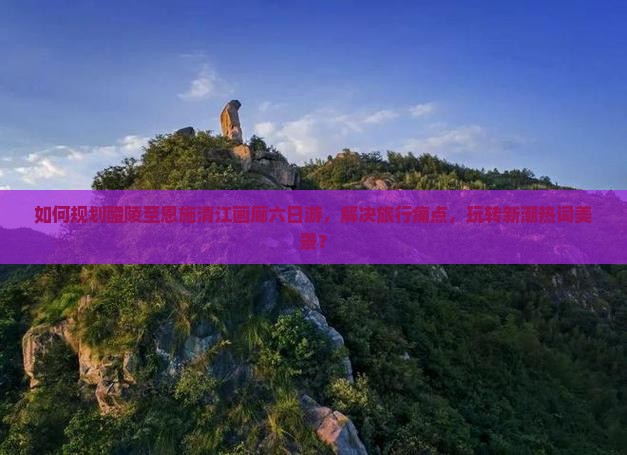 如何规划醴陵至恩施清江画廊六日游，解决旅行痛点，玩转新潮热词美景？