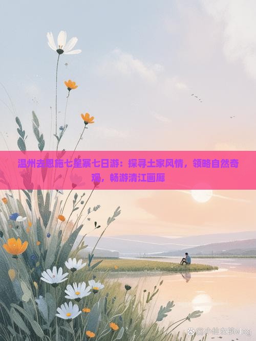 温州去恩施七星寨七日游：探寻土家风情，领略自然奇观，畅游清江画廊