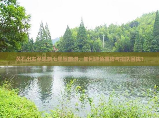 黄石出发至恩施七星寨旅游，如何避免拥堵与排队困扰？