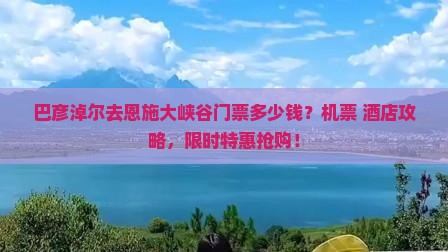 巴彦淖尔去恩施大峡谷门票多少钱？机票+酒店攻略，限时特惠抢购！