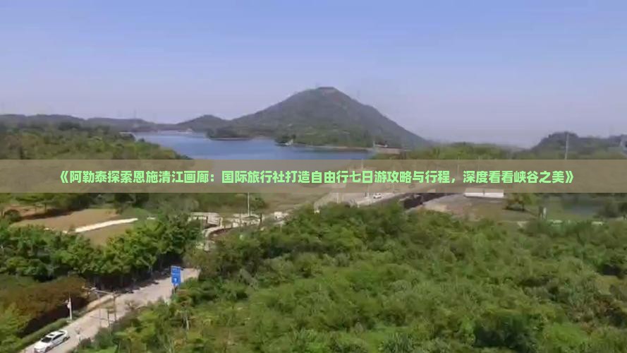 《阿勒泰探索恩施清江画廊：国际旅行社打造自由行七日游攻略与行程，深度看看峡谷之美》