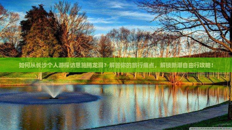 如何从长沙个人游探访恩施腾龙洞？解答你的旅行痛点，解锁新潮自由行攻略！