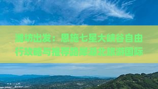 潍坊出发：恩施七星大峡谷自由行攻略与推荐路犀湖北旅游国际旅行社恩施景点深度游看看全信息