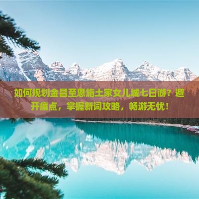 如何规划金昌至恩施土家女儿城七日游？避开痛点，掌握新词攻略，畅游无忧！