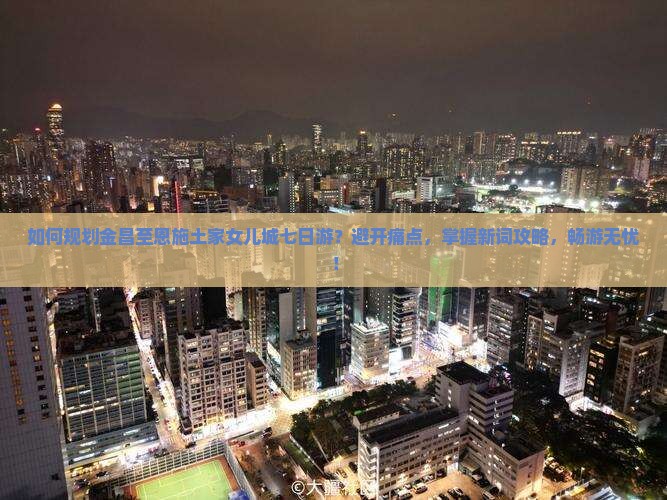 如何规划金昌至恩施土家女儿城七日游？避开痛点，掌握新词攻略，畅游无忧！