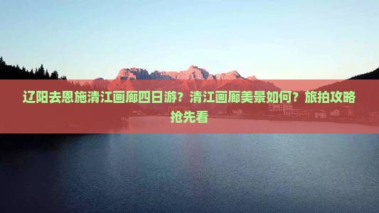 辽阳去恩施清江画廊四日游？清江画廊美景如何？旅拍攻略抢先看