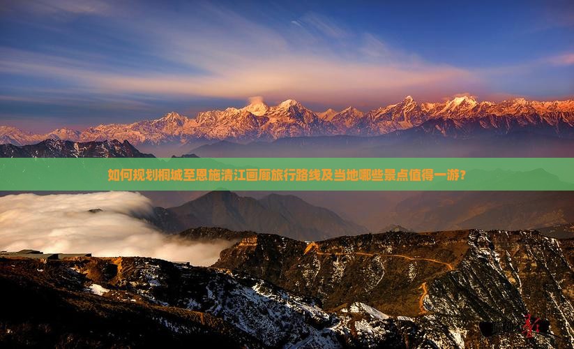 如何规划桐城至恩施清江画廊旅行路线及当地哪些景点值得一游？