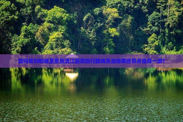 如何规划桐城至恩施清江画廊旅行路线及当地哪些景点值得一游？