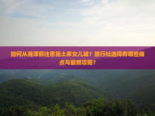 如何从湘潭前往恩施土家女儿城？旅行社选择有哪些痛点与最新攻略？