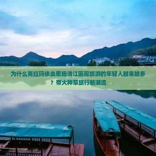 为什么克拉玛依去恩施清江画廊旅游的年轻人越来越多？带火种草旅行新潮流