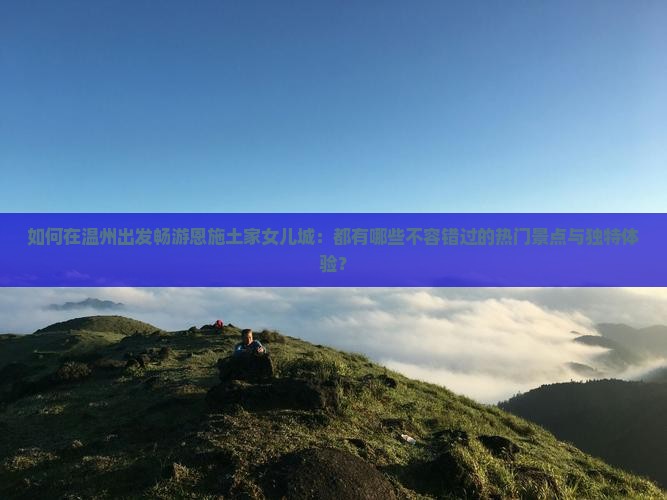 如何在温州出发畅游恩施土家女儿城：都有哪些不容错过的热门景点与独特体验？