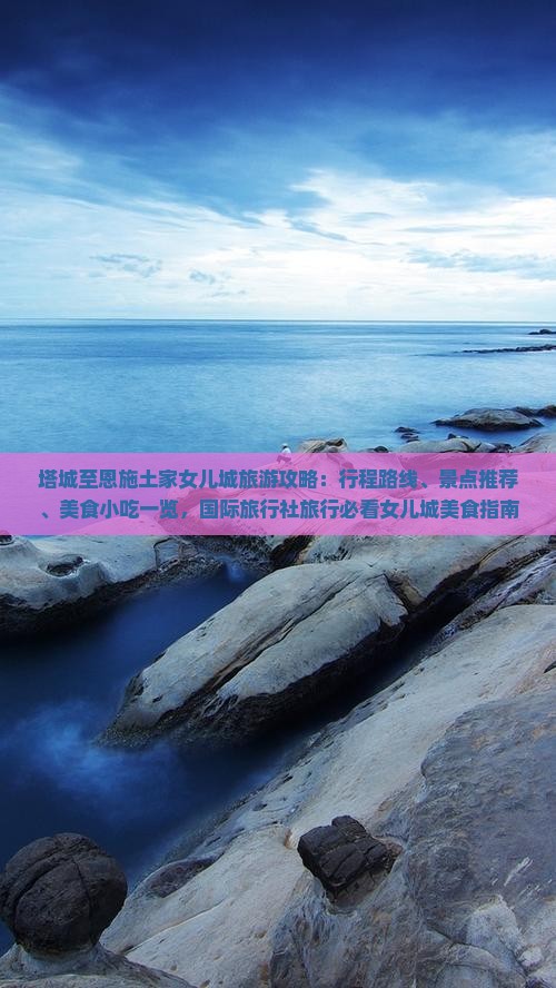 塔城至恩施土家女儿城旅游攻略：行程路线、景点推荐、美食小吃一览，国际旅行社旅行必看女儿城美食指南