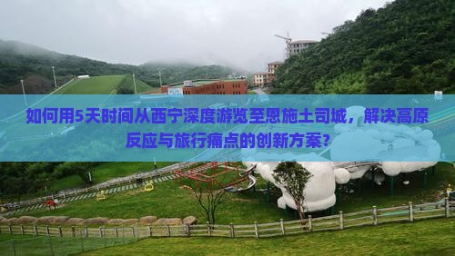 如何用5天时间从西宁深度游览至恩施土司城，解决高原反应与旅行痛点的创新方案？