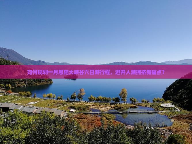 如何规划一月恩施大峡谷六日游行程，避开人潮拥挤新痛点？