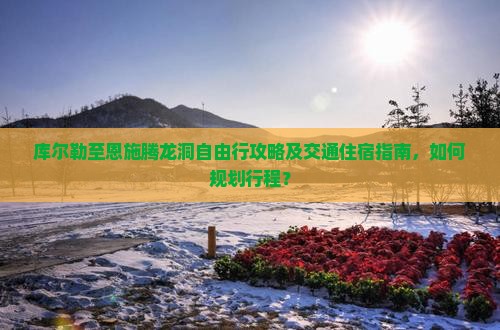 库尔勒至恩施腾龙洞自由行攻略及交通住宿指南，如何规划行程？