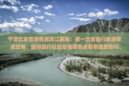 宁波出发首游恩施清江画廊：第一次自由行旅游景点攻略，国际旅行社信息推荐景点看看哪里旅行
