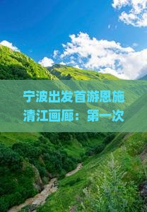 宁波出发首游恩施清江画廊：第一次自由行旅游景点攻略，国际旅行社信息推荐景点看看哪里旅行