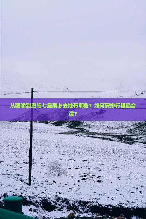 从醴陵到恩施七星寨必去地有哪些？如何安排行程最合适？