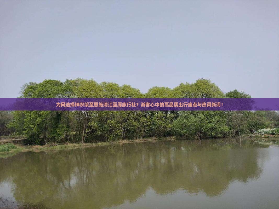 为何选择神农架至恩施清江画廊旅行社？游客心中的高品质出行痛点与热词新词！