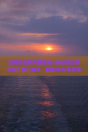 如何规划黄冈至恩施大峡谷五日游行程？旅行痛点，解锁2023年热词新词必备攻略！