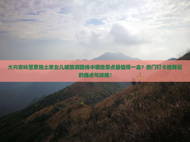 大兴安岭至恩施土家女儿城旅游路线中哪些景点最值得一去？热门打卡地背后的痛点与攻略！