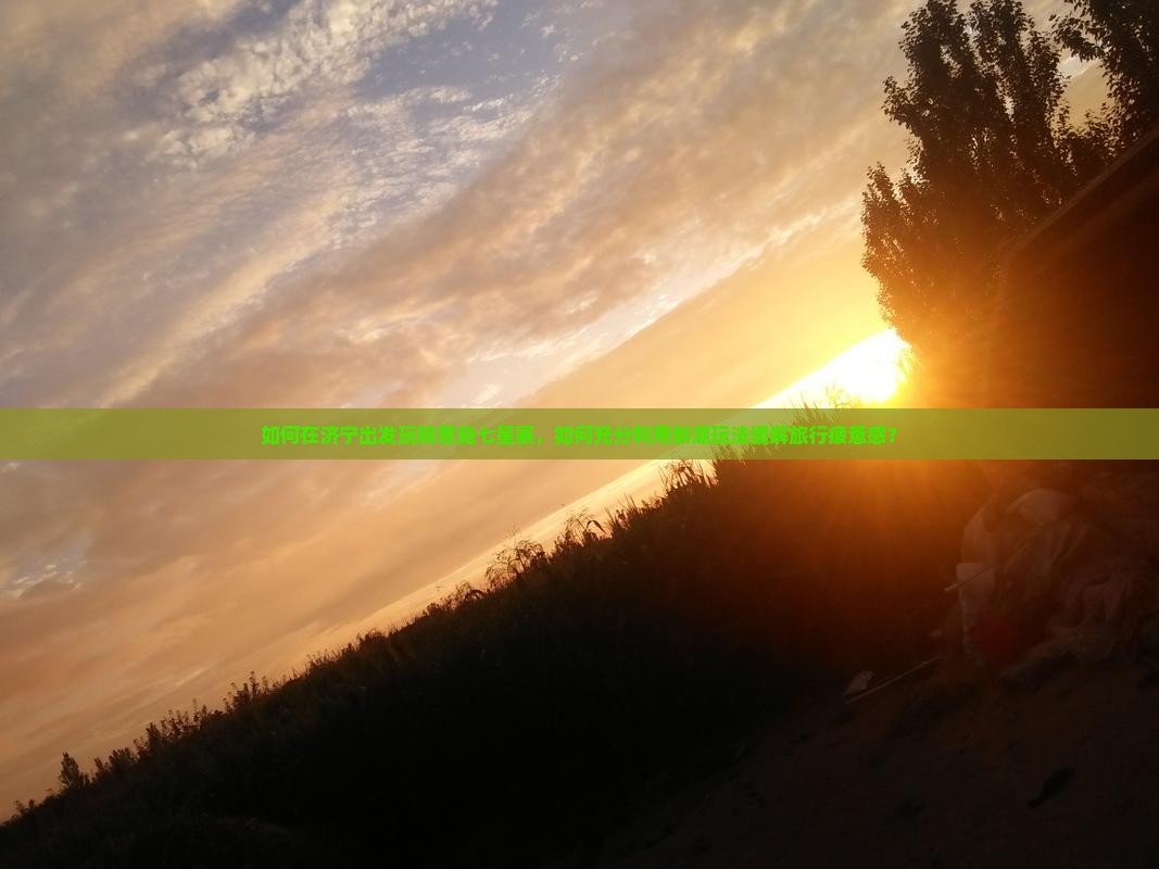 如何在济宁出发玩转恩施七星寨，如何充分利用新潮玩法缓解旅行疲惫感？