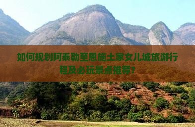 如何规划阿泰勒至恩施土家女儿城旅游行程及必玩景点推荐？