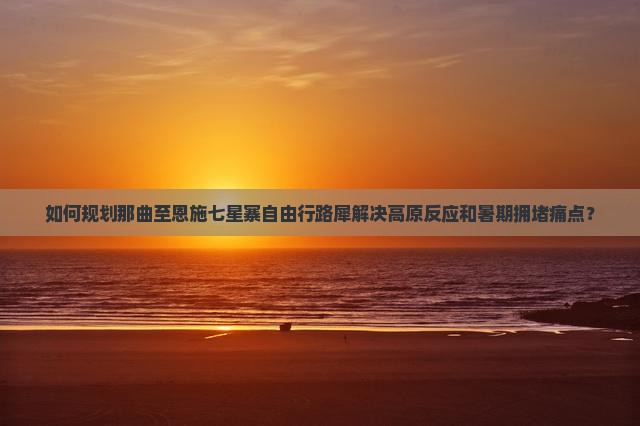 如何规划那曲至恩施七星寨自由行路犀解决高原反应和暑期拥堵痛点？