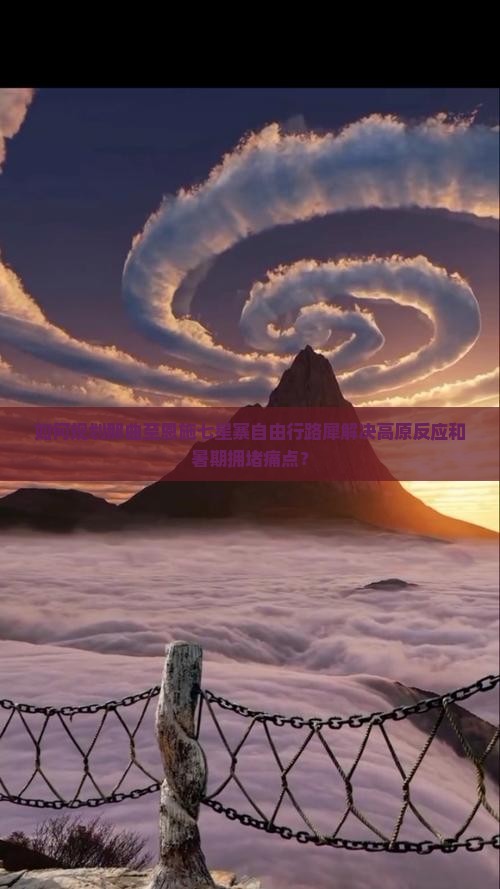 如何规划那曲至恩施七星寨自由行路犀解决高原反应和暑期拥堵痛点？