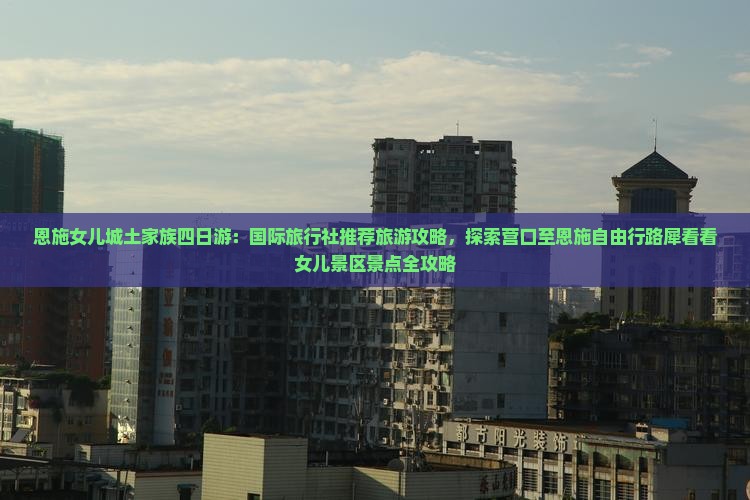 恩施女儿城土家族四日游：国际旅行社推荐旅游攻略，探索营口至恩施自由行路犀看看女儿景区景点全攻略