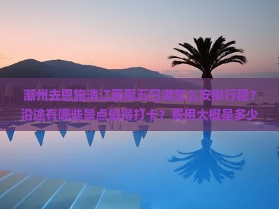 潮州去恩施清江画廊五日游怎么安排行程？沿途有哪些景点值得打卡？费用大概是多少？